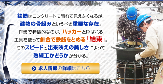 鉄筋はコンクリートに隠れて見えなくなるが、建物の骨組みというべき重要な存在。作業で特徴的なのが、ハッカーと呼ばれる工具を使って針金で鉄筋をとめる「結束」。このスピードと出来映えの美しさによって熟練工かどうかが分かる。 求人情報はこちら